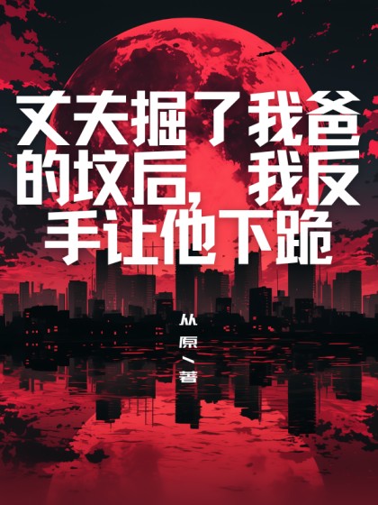 全文+《丈夫掘了我爸的坟后，我反手让他下跪》小说全文在线阅读