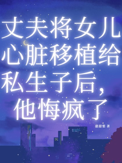 完结版《丈夫将女儿心脏移植给私生子后，他悔疯了》全文+后续