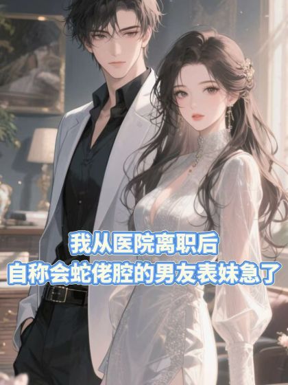 精选热门小说《我从医院离职后，自称会蛇佬腔的男友表妹急了》结局+番外